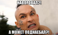 наворовал?! а может поднаебал?!