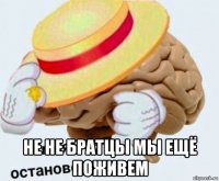  не не братцы мы ещё поживем