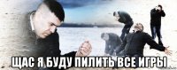  щас я буду пилить все игры