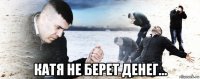  катя не берет денег...