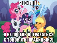 silenthill я не против потрахаться с тобой;)ты красивый?)