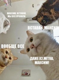 Максим, вставай, мы все уронили Вставай, Максим Вообще все Даже x2.mitra, Максим!