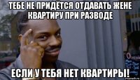 тебе не придётся отдавать жене квартиру при разводе если у тебя нет квартиры!