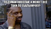 подумай николай, а может всё таки по ебальничку? 