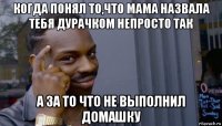 когда понял то,что мама назвала тебя дурачком непросто так а за то что не выполнил домашку