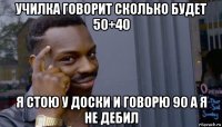 училка говорит сколько будет 50+40 я стою у доски и говорю 90 а я не дебил