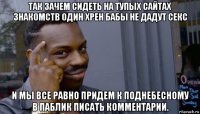 так зачем сидеть на тупых сайтах знакомств один хрен бабы не дадут секс и мы все равно придем к поднебесному в паблик писать комментарии.