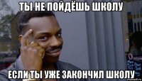 ты не пойдёшь школу если ты уже закончил школу