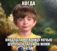 когда онкалыла в пятницу ночью шурупала лапой по моим ногам.