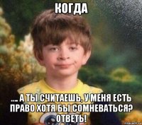 когда …. а ты считаешь, у меня есть право хотя бы сомневаться? ответь!