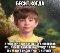 бесит когда я родился? или раньше? и был ли мой отец лживый мужчина? правда ли, что его убили в индии? никто не узнает.