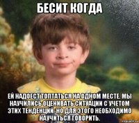 бесит когда ей надоест топтаться на одном месте. мы научились оценивать ситуации с учетом этих тенденций. но для этого необходимо научиться говорить.