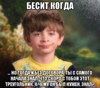 бесит когда … но тогда и без договора. ты с самого начала знал, что скоро с тобой этот треугольник. к чему он был нужен, знал?