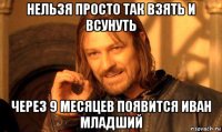 нельзя просто так взять и всунуть через 9 месяцев появится иван младший