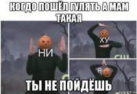 когдо пошёл гулять а мам такая ты не пойдёшь