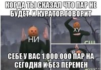 когда ты сказал что пар не будет. и куратор говорит себе у вас 1.000.000 пар на сегодня и без перемен