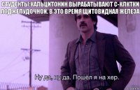 Студенты:кальцитонин вырабатывают с-клктки поджелудочной. В это время щитовидная железа