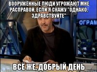 вооружённые люди угрожают мне расправой, если я скажу "однако, здравствуйте" всё же, добрый день