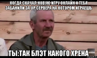 когда скачал новую игру онлайн и тебя забанили за up сервера на котором играешь ты:так блэт какого хрена