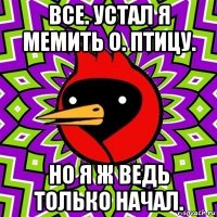 все. устал я мемить о. птицу. но я ж ведь только начал.