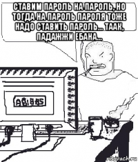 ставим пароль на пароль, но тогда на пароль пароля тоже надо ставить пароль... таак, падажжи ебана... 