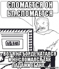 сломается он бл.сломается вот я на борде катался и не сломался так падажи ебана...