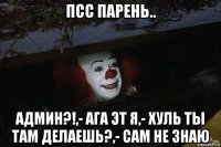 псс парень.. админ?!,- ага эт я,- хуль ты там делаешь?,- сам не знаю