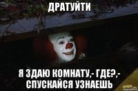 дратуйти я здаю комнату,- где?,- спускайся узнаешь