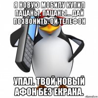 я новую мобилу купил пацаны. пацаны... дай позвонить. ой телефон упал. твой новый афон без екрана.