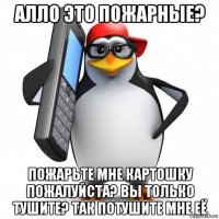 алло это пожарные? пожарьте мне картошку пожалуйста? вы только тушите? так потушите мне её