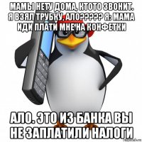 мамы нету дома, ктото звонит. я взял трубку, ало????? я: мама иди плати мне на конфетки ало. это из банка вы не заплатили налоги