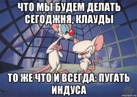 что мы будем делать сегоджня, клауды то же что и всегда: пугать индуса