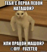 тебя с перва левой наташой? или правой машой? ©off_fuzeteq