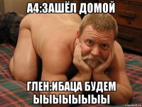 а4:зашёл домой глен:ибаца будем ыыыыыыыы