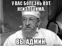 у вас болезнь вот неизлечима. вы админ.