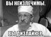 вы неизлечимы. вы дизлайкер.