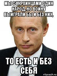 мы с украинцами один народ, но войну выиграли бы и без них, то есть и без себя