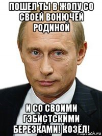 пошел ты в жопу со своей вонючей родиной и со своими гэбистскими березками! козёл!