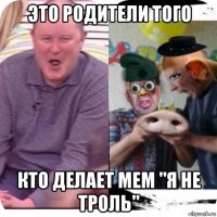 это родители того кто делает мем "я не троль"