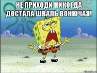 не приходи никогда достала шваль вонючая! 