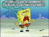 почему хорошие люди умирают а такие как ты дизлайкорша живут? 