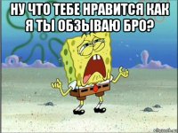 ну что тебе нравится как я ты обзываю бро? 