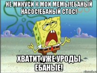 не минуси к мои мемы!ебаный насос!ебаный стос! хватит уже уроды ебаные!