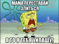 мама переставай злиться а то я тебя уипашу!