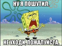 ну я пошутил. не уходи, пожалуйста.