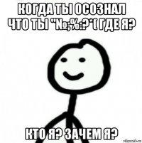 когда ты осознал что ты "№;%:?*( где я? кто я? зачем я?