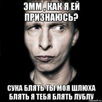 эмм , как я ей признаюсь? сука блять ты моя шлюха блять я тебя блять лублу