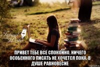  привет тебе все спокойно, ничего особенного писать не хочется пока, в душе равновесие