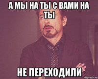 а мы на ты с вами на ты не переходили