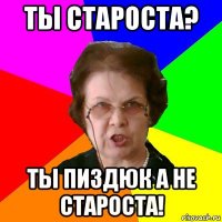 ты староста? ты пиздюк а не староста!